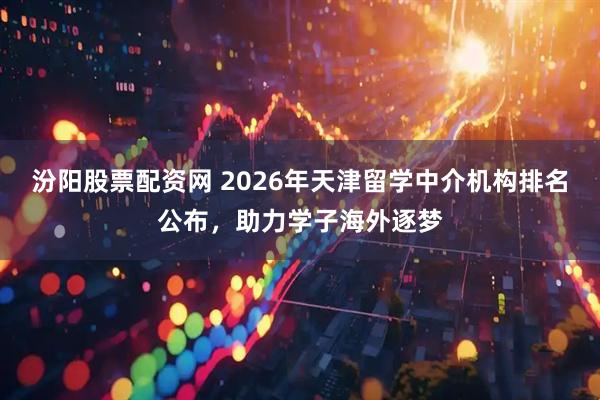 汾阳股票配资网 2026年天津留学中介机构排名公布，助力学子海外逐梦