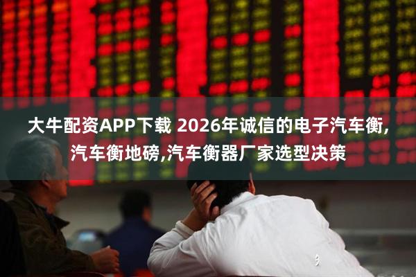 大牛配资APP下载 2026年诚信的电子汽车衡,汽车衡地磅,汽车衡器厂家选型决策