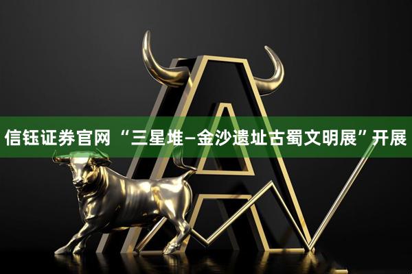信钰证券官网 “三星堆—金沙遗址古蜀文明展”开展