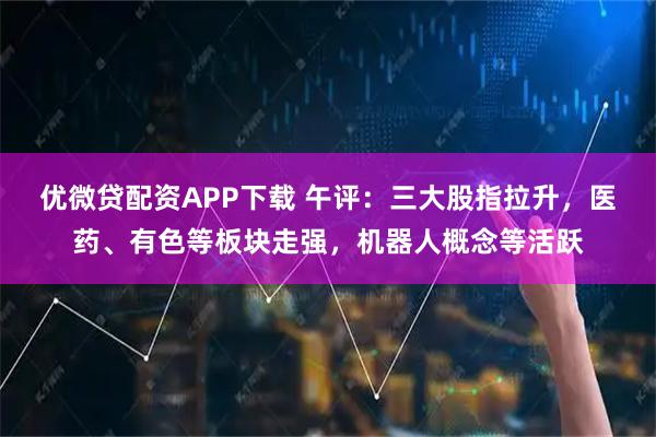 优微贷配资APP下载 午评：三大股指拉升，医药、有色等板块走强，机器人概念等活跃
