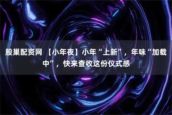 股巢配资网 【小年夜】小年“上新”，年味“加载中”，快来查收这份仪式感