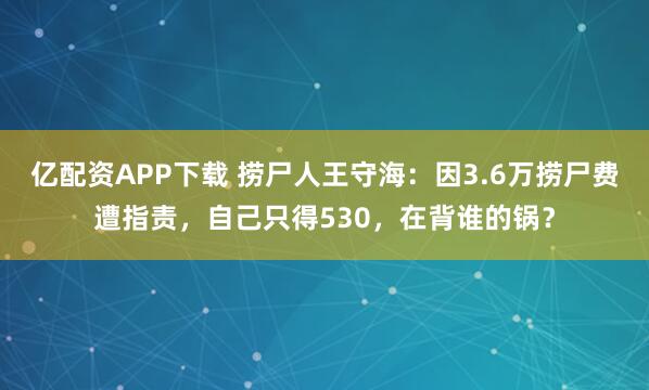 亿配资APP下载 捞尸人王守海：因3.6万捞尸费遭指责，自己只得530，在背谁的锅？
