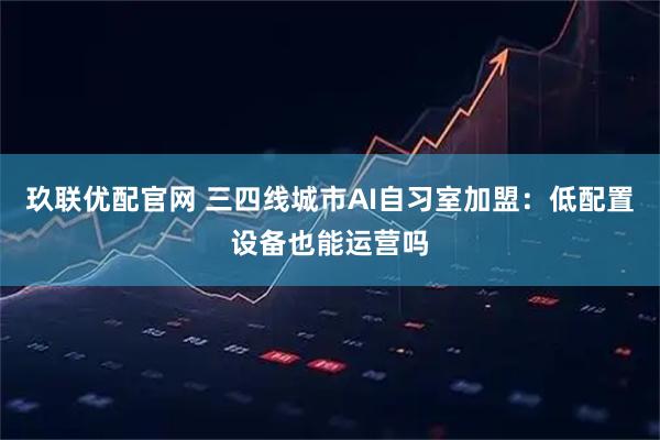 玖联优配官网 三四线城市AI自习室加盟：低配置设备也能运营吗