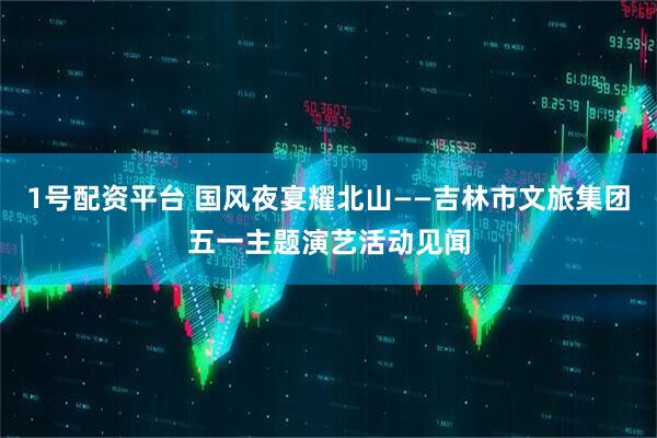 1号配资平台 国风夜宴耀北山——吉林市文旅集团五一主题演艺活动见闻