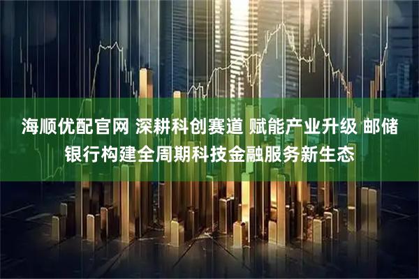 海顺优配官网 深耕科创赛道 赋能产业升级 邮储银行构建全周期科技金融服务新生态