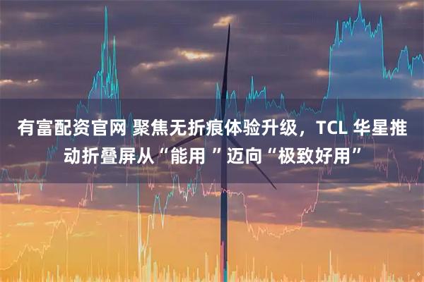 有富配资官网 聚焦无折痕体验升级，TCL 华星推动折叠屏从“能用 ”迈向“极致好用”